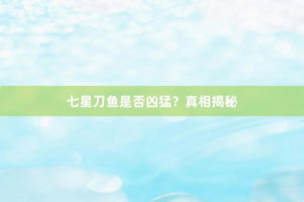 七星刀鱼是否凶猛？真相揭秘